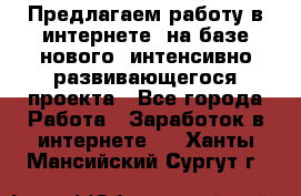 Предлагаем работу в интернете, на базе нового, интенсивно-развивающегося проекта - Все города Работа » Заработок в интернете   . Ханты-Мансийский,Сургут г.